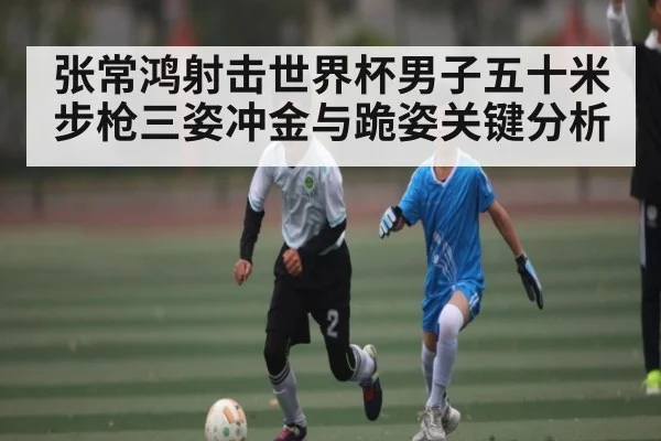 张常鸿射击世界杯男子五十米步枪三姿冲金与跪姿关键分析
