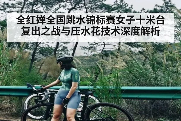 全红婵全国跳水锦标赛女子十米台复出之战与压水花技术深度解析