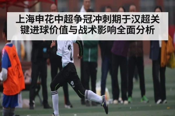 上海申花中超争冠冲刺期于汉超关键进球价值与战术影响全面分析