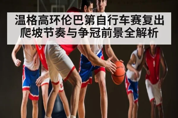 温格高环伦巴第自行车赛复出 爬坡节奏与争冠前景全解析